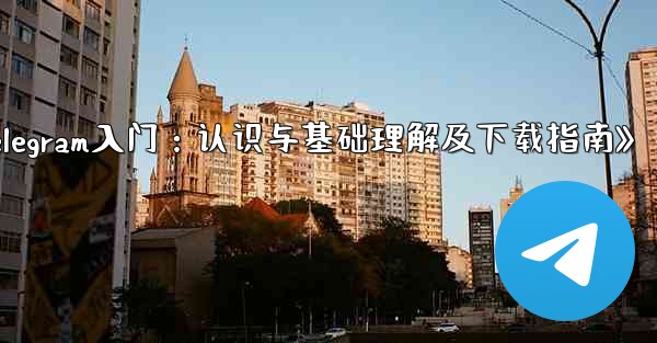 《Telegram入门：认识与基础理解及下载指南》