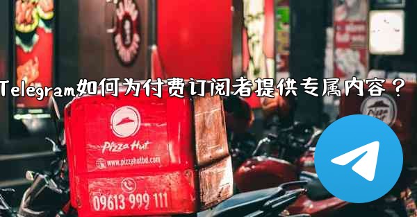 Telegram如何为付费订阅者提供专属内容？