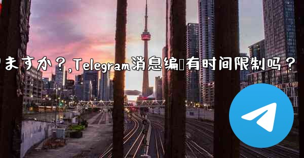 Telegram メッセージの編集に時間制限はありますか？,Telegram消息编辑有时间限制吗？