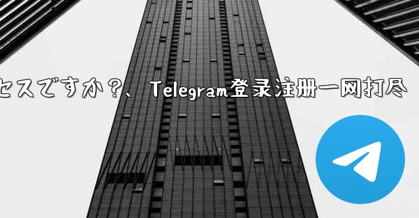 Telegram のログインと登録は同じプロセスですか？、Telegram登录注册一网打尽